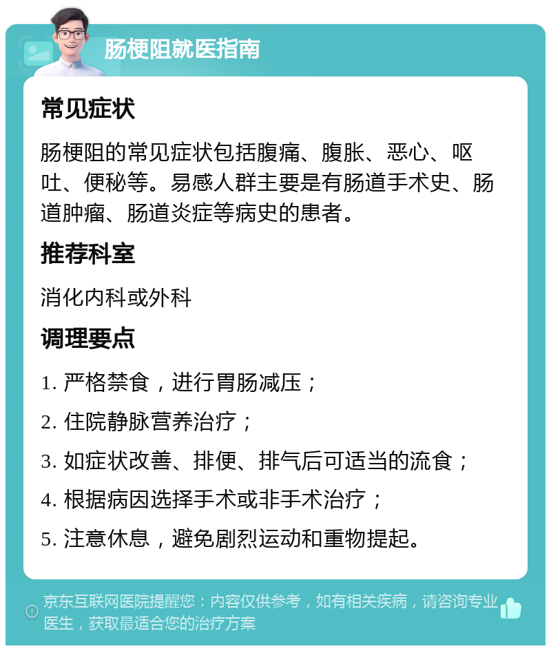 肠梗阻就医指南 常见症状 肠梗阻的常见症状包括腹痛、腹胀、恶心、呕吐、便秘等。易感人群主要是有肠道手术史、肠道肿瘤、肠道炎症等病史的患者。 推荐科室 消化内科或外科 调理要点 1. 严格禁食，进行胃肠减压； 2. 住院静脉营养治疗； 3. 如症状改善、排便、排气后可适当的流食； 4. 根据病因选择手术或非手术治疗； 5. 注意休息，避免剧烈运动和重物提起。