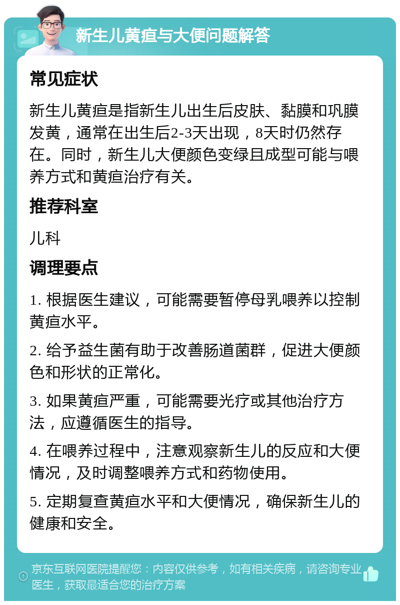 新生儿黄疸与大便问题解答 常见症状 新生儿黄疸是指新生儿出生后皮肤、黏膜和巩膜发黄，通常在出生后2-3天出现，8天时仍然存在。同时，新生儿大便颜色变绿且成型可能与喂养方式和黄疸治疗有关。 推荐科室 儿科 调理要点 1. 根据医生建议，可能需要暂停母乳喂养以控制黄疸水平。 2. 给予益生菌有助于改善肠道菌群，促进大便颜色和形状的正常化。 3. 如果黄疸严重，可能需要光疗或其他治疗方法，应遵循医生的指导。 4. 在喂养过程中，注意观察新生儿的反应和大便情况，及时调整喂养方式和药物使用。 5. 定期复查黄疸水平和大便情况，确保新生儿的健康和安全。