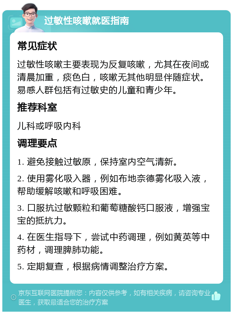 过敏性咳嗽就医指南 常见症状 过敏性咳嗽主要表现为反复咳嗽，尤其在夜间或清晨加重，痰色白，咳嗽无其他明显伴随症状。易感人群包括有过敏史的儿童和青少年。 推荐科室 儿科或呼吸内科 调理要点 1. 避免接触过敏原，保持室内空气清新。 2. 使用雾化吸入器，例如布地奈德雾化吸入液，帮助缓解咳嗽和呼吸困难。 3. 口服抗过敏颗粒和葡萄糖酸钙口服液，增强宝宝的抵抗力。 4. 在医生指导下，尝试中药调理，例如黄英等中药材，调理脾肺功能。 5. 定期复查，根据病情调整治疗方案。