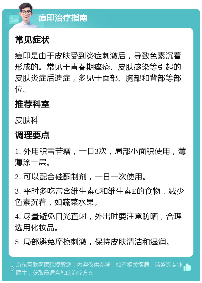 痘印治疗指南 常见症状 痘印是由于皮肤受到炎症刺激后，导致色素沉着形成的。常见于青春期痤疮、皮肤感染等引起的皮肤炎症后遗症，多见于面部、胸部和背部等部位。 推荐科室 皮肤科 调理要点 1. 外用积雪苷霜，一日3次，局部小面积使用，薄薄涂一层。 2. 可以配合硅酮制剂，一日一次使用。 3. 平时多吃富含维生素C和维生素E的食物，减少色素沉着，如蔬菜水果。 4. 尽量避免日光直射，外出时要注意防晒，合理选用化妆品。 5. 局部避免摩擦刺激，保持皮肤清洁和湿润。