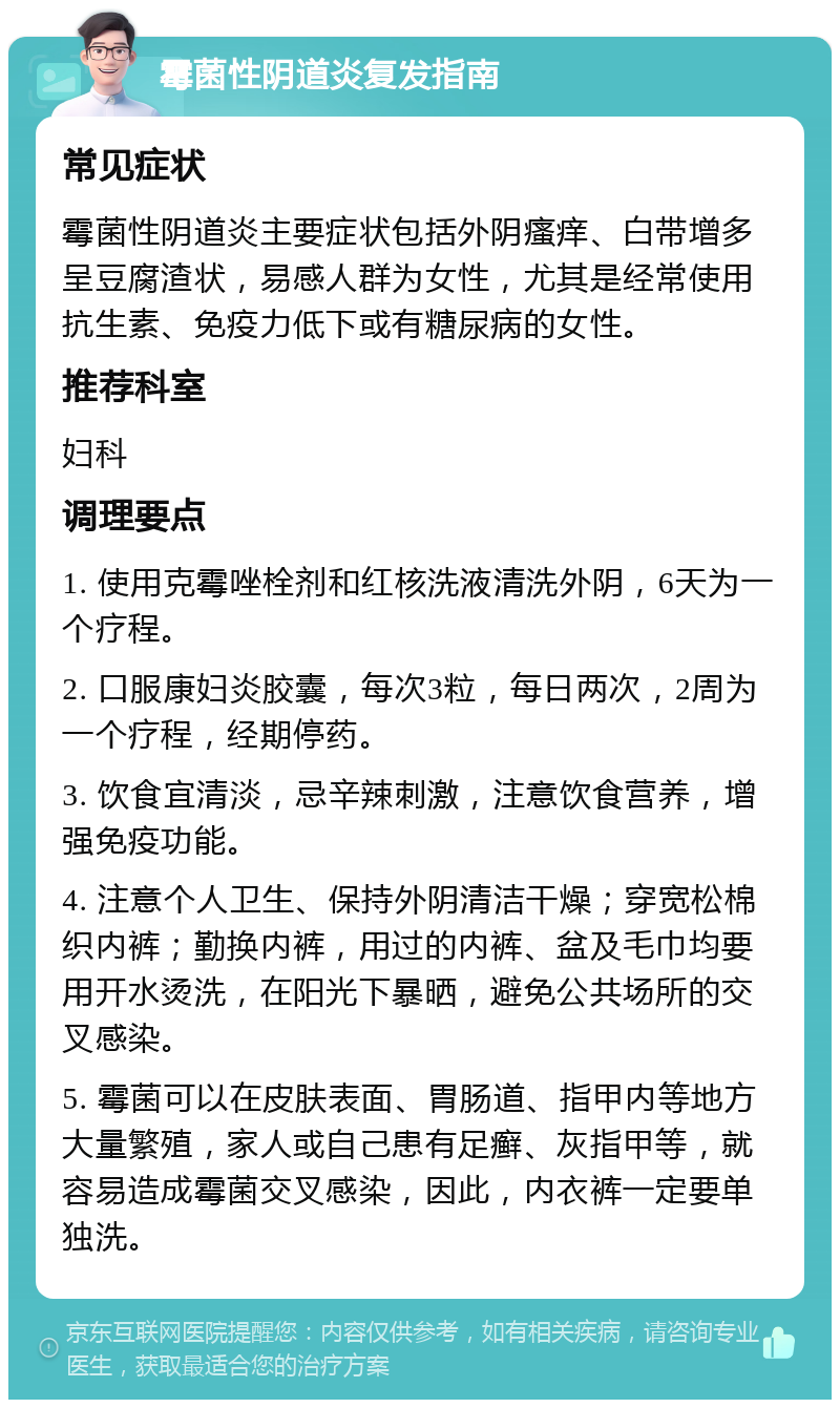 霉菌性阴道炎复发指南 常见症状 霉菌性阴道炎主要症状包括外阴瘙痒、白带增多呈豆腐渣状，易感人群为女性，尤其是经常使用抗生素、免疫力低下或有糖尿病的女性。 推荐科室 妇科 调理要点 1. 使用克霉唑栓剂和红核洗液清洗外阴，6天为一个疗程。 2. 口服康妇炎胶囊，每次3粒，每日两次，2周为一个疗程，经期停药。 3. 饮食宜清淡，忌辛辣刺激，注意饮食营养，增强免疫功能。 4. 注意个人卫生、保持外阴清洁干燥；穿宽松棉织内裤；勤换内裤，用过的内裤、盆及毛巾均要用开水烫洗，在阳光下暴晒，避免公共场所的交叉感染。 5. 霉菌可以在皮肤表面、胃肠道、指甲内等地方大量繁殖，家人或自己患有足癣、灰指甲等，就容易造成霉菌交叉感染，因此，内衣裤一定要单独洗。