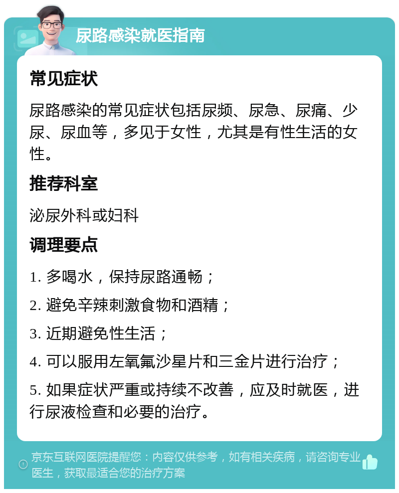 尿路感染就医指南 常见症状 尿路感染的常见症状包括尿频、尿急、尿痛、少尿、尿血等，多见于女性，尤其是有性生活的女性。 推荐科室 泌尿外科或妇科 调理要点 1. 多喝水，保持尿路通畅； 2. 避免辛辣刺激食物和酒精； 3. 近期避免性生活； 4. 可以服用左氧氟沙星片和三金片进行治疗； 5. 如果症状严重或持续不改善，应及时就医，进行尿液检查和必要的治疗。