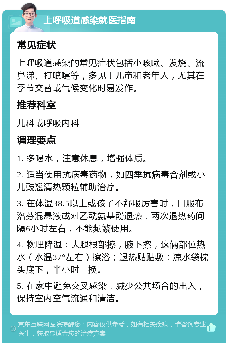 上呼吸道感染就医指南 常见症状 上呼吸道感染的常见症状包括小咳嗽、发烧、流鼻涕、打喷嚏等，多见于儿童和老年人，尤其在季节交替或气候变化时易发作。 推荐科室 儿科或呼吸内科 调理要点 1. 多喝水，注意休息，增强体质。 2. 适当使用抗病毒药物，如四季抗病毒合剂或小儿豉翘清热颗粒辅助治疗。 3. 在体温38.5以上或孩子不舒服厉害时，口服布洛芬混悬液或对乙酰氨基酚退热，两次退热药间隔6小时左右，不能频繁使用。 4. 物理降温：大腿根部擦，腋下擦，这俩部位热水（水温37°左右）擦浴；退热贴贴敷；凉水袋枕头底下，半小时一换。 5. 在家中避免交叉感染，减少公共场合的出入，保持室内空气流通和清洁。