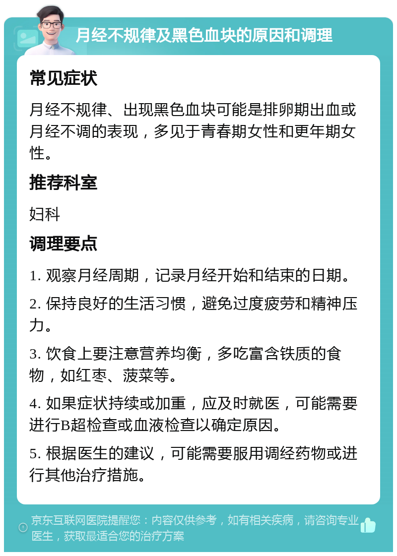 月经不规律及黑色血块的原因和调理 常见症状 月经不规律、出现黑色血块可能是排卵期出血或月经不调的表现，多见于青春期女性和更年期女性。 推荐科室 妇科 调理要点 1. 观察月经周期，记录月经开始和结束的日期。 2. 保持良好的生活习惯，避免过度疲劳和精神压力。 3. 饮食上要注意营养均衡，多吃富含铁质的食物，如红枣、菠菜等。 4. 如果症状持续或加重，应及时就医，可能需要进行B超检查或血液检查以确定原因。 5. 根据医生的建议，可能需要服用调经药物或进行其他治疗措施。