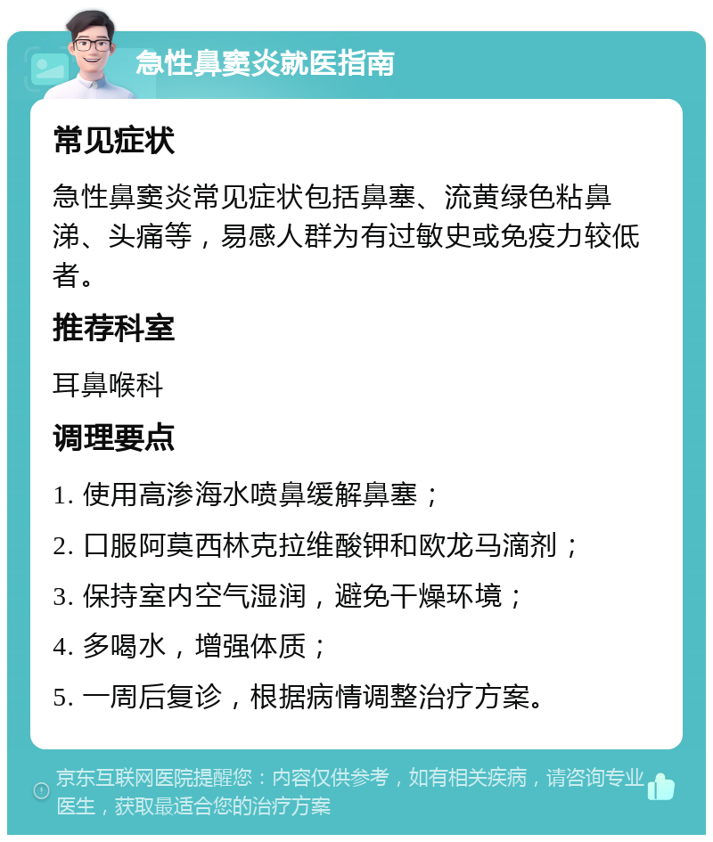 急性鼻窦炎就医指南 常见症状 急性鼻窦炎常见症状包括鼻塞、流黄绿色粘鼻涕、头痛等，易感人群为有过敏史或免疫力较低者。 推荐科室 耳鼻喉科 调理要点 1. 使用高渗海水喷鼻缓解鼻塞； 2. 口服阿莫西林克拉维酸钾和欧龙马滴剂； 3. 保持室内空气湿润，避免干燥环境； 4. 多喝水，增强体质； 5. 一周后复诊，根据病情调整治疗方案。