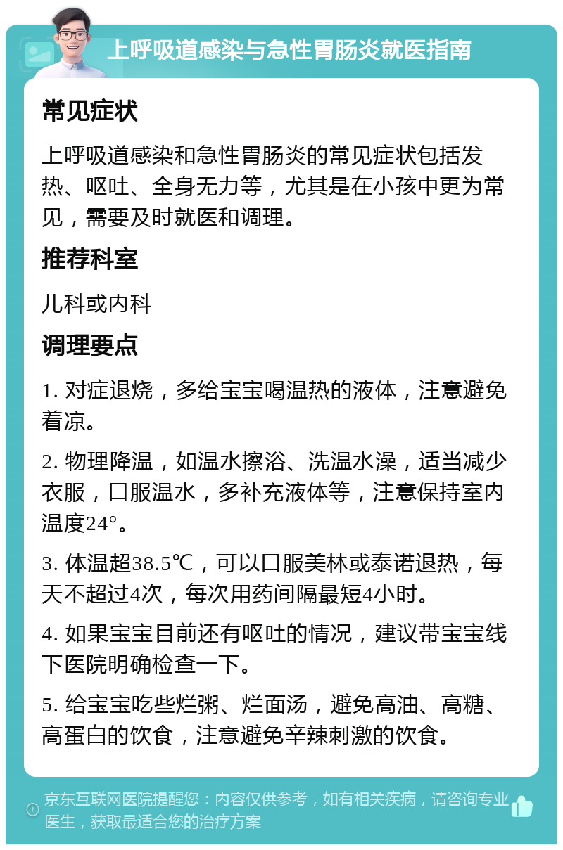 上呼吸道感染与急性胃肠炎就医指南 常见症状 上呼吸道感染和急性胃肠炎的常见症状包括发热、呕吐、全身无力等，尤其是在小孩中更为常见，需要及时就医和调理。 推荐科室 儿科或内科 调理要点 1. 对症退烧，多给宝宝喝温热的液体，注意避免着凉。 2. 物理降温，如温水擦浴、洗温水澡，适当减少衣服，口服温水，多补充液体等，注意保持室内温度24°。 3. 体温超38.5℃，可以口服美林或泰诺退热，每天不超过4次，每次用药间隔最短4小时。 4. 如果宝宝目前还有呕吐的情况，建议带宝宝线下医院明确检查一下。 5. 给宝宝吃些烂粥、烂面汤，避免高油、高糖、高蛋白的饮食，注意避免辛辣刺激的饮食。