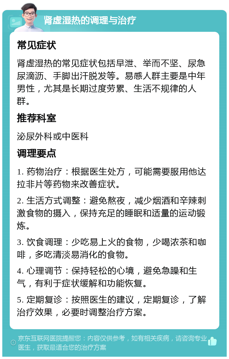 肾虚湿热的调理与治疗 常见症状 肾虚湿热的常见症状包括早泄、举而不坚、尿急尿滴沥、手脚出汗脱发等。易感人群主要是中年男性，尤其是长期过度劳累、生活不规律的人群。 推荐科室 泌尿外科或中医科 调理要点 1. 药物治疗：根据医生处方，可能需要服用他达拉非片等药物来改善症状。 2. 生活方式调整：避免熬夜，减少烟酒和辛辣刺激食物的摄入，保持充足的睡眠和适量的运动锻炼。 3. 饮食调理：少吃易上火的食物，少喝浓茶和咖啡，多吃清淡易消化的食物。 4. 心理调节：保持轻松的心境，避免急躁和生气，有利于症状缓解和功能恢复。 5. 定期复诊：按照医生的建议，定期复诊，了解治疗效果，必要时调整治疗方案。