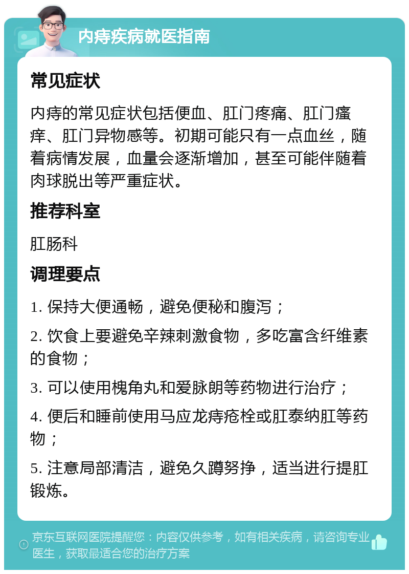 内痔疾病就医指南 常见症状 内痔的常见症状包括便血、肛门疼痛、肛门瘙痒、肛门异物感等。初期可能只有一点血丝，随着病情发展，血量会逐渐增加，甚至可能伴随着肉球脱出等严重症状。 推荐科室 肛肠科 调理要点 1. 保持大便通畅，避免便秘和腹泻； 2. 饮食上要避免辛辣刺激食物，多吃富含纤维素的食物； 3. 可以使用槐角丸和爱脉朗等药物进行治疗； 4. 便后和睡前使用马应龙痔疮栓或肛泰纳肛等药物； 5. 注意局部清洁，避免久蹲努挣，适当进行提肛锻炼。