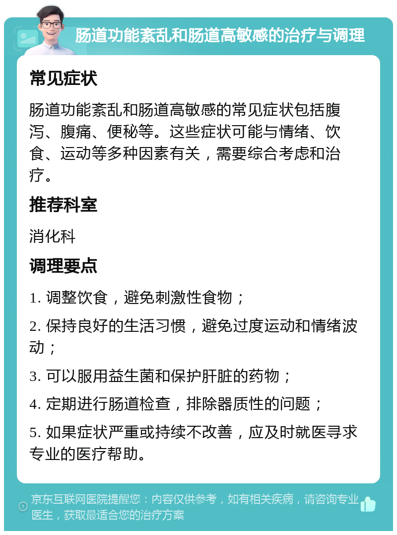 肠道功能紊乱和肠道高敏感的治疗与调理 常见症状 肠道功能紊乱和肠道高敏感的常见症状包括腹泻、腹痛、便秘等。这些症状可能与情绪、饮食、运动等多种因素有关，需要综合考虑和治疗。 推荐科室 消化科 调理要点 1. 调整饮食，避免刺激性食物； 2. 保持良好的生活习惯，避免过度运动和情绪波动； 3. 可以服用益生菌和保护肝脏的药物； 4. 定期进行肠道检查，排除器质性的问题； 5. 如果症状严重或持续不改善，应及时就医寻求专业的医疗帮助。