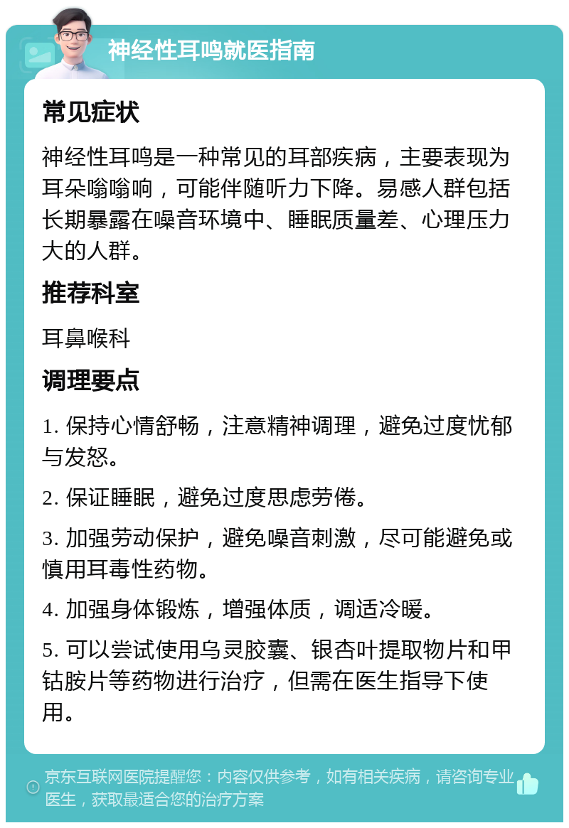 神经性耳鸣就医指南 常见症状 神经性耳鸣是一种常见的耳部疾病，主要表现为耳朵嗡嗡响，可能伴随听力下降。易感人群包括长期暴露在噪音环境中、睡眠质量差、心理压力大的人群。 推荐科室 耳鼻喉科 调理要点 1. 保持心情舒畅，注意精神调理，避免过度忧郁与发怒。 2. 保证睡眠，避免过度思虑劳倦。 3. 加强劳动保护，避免噪音刺激，尽可能避免或慎用耳毒性药物。 4. 加强身体锻炼，增强体质，调适冷暖。 5. 可以尝试使用乌灵胶囊、银杏叶提取物片和甲钴胺片等药物进行治疗，但需在医生指导下使用。