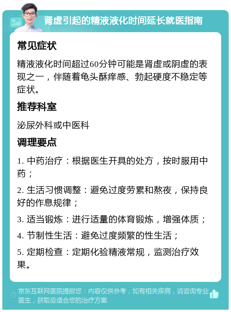 肾虚引起的精液液化时间延长就医指南 常见症状 精液液化时间超过60分钟可能是肾虚或阴虚的表现之一，伴随着龟头酥痒感、勃起硬度不稳定等症状。 推荐科室 泌尿外科或中医科 调理要点 1. 中药治疗：根据医生开具的处方，按时服用中药； 2. 生活习惯调整：避免过度劳累和熬夜，保持良好的作息规律； 3. 适当锻炼：进行适量的体育锻炼，增强体质； 4. 节制性生活：避免过度频繁的性生活； 5. 定期检查：定期化验精液常规，监测治疗效果。