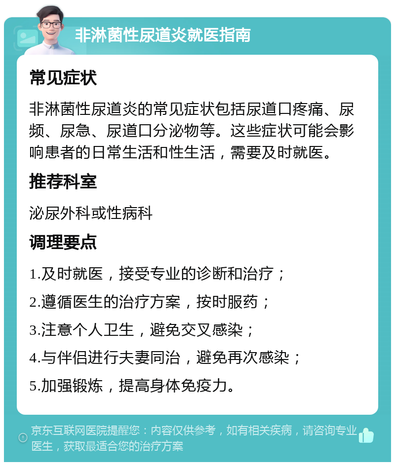 非淋菌性尿道炎就医指南 常见症状 非淋菌性尿道炎的常见症状包括尿道口疼痛、尿频、尿急、尿道口分泌物等。这些症状可能会影响患者的日常生活和性生活，需要及时就医。 推荐科室 泌尿外科或性病科 调理要点 1.及时就医，接受专业的诊断和治疗； 2.遵循医生的治疗方案，按时服药； 3.注意个人卫生，避免交叉感染； 4.与伴侣进行夫妻同治，避免再次感染； 5.加强锻炼，提高身体免疫力。