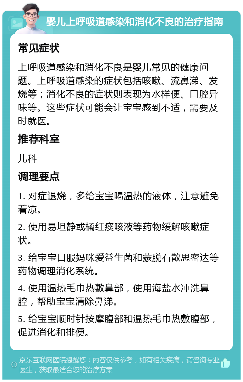 婴儿上呼吸道感染和消化不良的治疗指南 常见症状 上呼吸道感染和消化不良是婴儿常见的健康问题。上呼吸道感染的症状包括咳嗽、流鼻涕、发烧等；消化不良的症状则表现为水样便、口腔异味等。这些症状可能会让宝宝感到不适，需要及时就医。 推荐科室 儿科 调理要点 1. 对症退烧，多给宝宝喝温热的液体，注意避免着凉。 2. 使用易坦静或橘红痰咳液等药物缓解咳嗽症状。 3. 给宝宝口服妈咪爱益生菌和蒙脱石散思密达等药物调理消化系统。 4. 使用温热毛巾热敷鼻部，使用海盐水冲洗鼻腔，帮助宝宝清除鼻涕。 5. 给宝宝顺时针按摩腹部和温热毛巾热敷腹部，促进消化和排便。