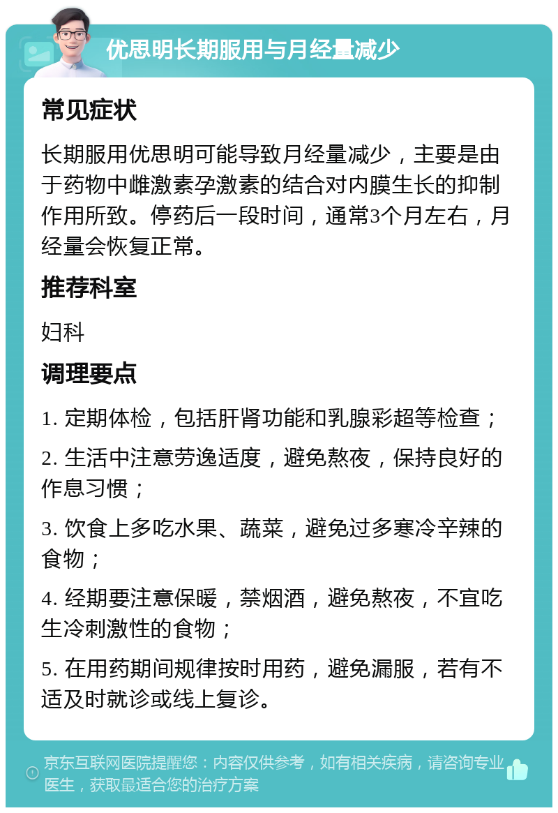 优思明长期服用与月经量减少 常见症状 长期服用优思明可能导致月经量减少，主要是由于药物中雌激素孕激素的结合对内膜生长的抑制作用所致。停药后一段时间，通常3个月左右，月经量会恢复正常。 推荐科室 妇科 调理要点 1. 定期体检，包括肝肾功能和乳腺彩超等检查； 2. 生活中注意劳逸适度，避免熬夜，保持良好的作息习惯； 3. 饮食上多吃水果、蔬菜，避免过多寒冷辛辣的食物； 4. 经期要注意保暖，禁烟酒，避免熬夜，不宜吃生冷刺激性的食物； 5. 在用药期间规律按时用药，避免漏服，若有不适及时就诊或线上复诊。