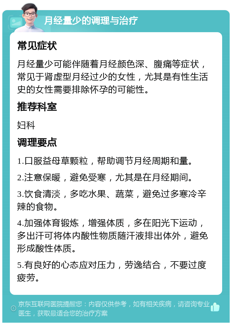 月经量少的调理与治疗 常见症状 月经量少可能伴随着月经颜色深、腹痛等症状，常见于肾虚型月经过少的女性，尤其是有性生活史的女性需要排除怀孕的可能性。 推荐科室 妇科 调理要点 1.口服益母草颗粒，帮助调节月经周期和量。 2.注意保暖，避免受寒，尤其是在月经期间。 3.饮食清淡，多吃水果、蔬菜，避免过多寒冷辛辣的食物。 4.加强体育锻炼，增强体质，多在阳光下运动，多出汗可将体内酸性物质随汗液排出体外，避免形成酸性体质。 5.有良好的心态应对压力，劳逸结合，不要过度疲劳。