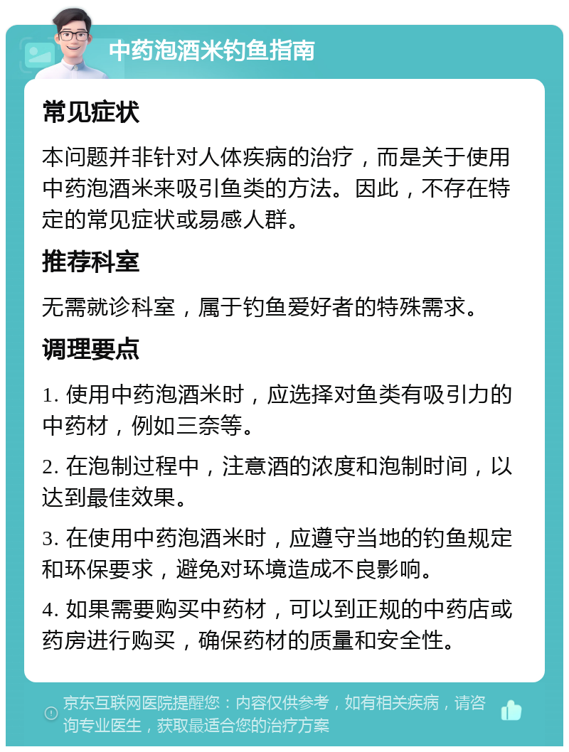 中药泡酒米钓鱼指南 常见症状 本问题并非针对人体疾病的治疗，而是关于使用中药泡酒米来吸引鱼类的方法。因此，不存在特定的常见症状或易感人群。 推荐科室 无需就诊科室，属于钓鱼爱好者的特殊需求。 调理要点 1. 使用中药泡酒米时，应选择对鱼类有吸引力的中药材，例如三奈等。 2. 在泡制过程中，注意酒的浓度和泡制时间，以达到最佳效果。 3. 在使用中药泡酒米时，应遵守当地的钓鱼规定和环保要求，避免对环境造成不良影响。 4. 如果需要购买中药材，可以到正规的中药店或药房进行购买，确保药材的质量和安全性。