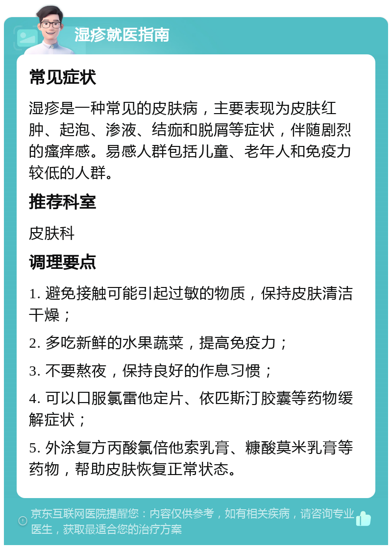 湿疹就医指南 常见症状 湿疹是一种常见的皮肤病，主要表现为皮肤红肿、起泡、渗液、结痂和脱屑等症状，伴随剧烈的瘙痒感。易感人群包括儿童、老年人和免疫力较低的人群。 推荐科室 皮肤科 调理要点 1. 避免接触可能引起过敏的物质，保持皮肤清洁干燥； 2. 多吃新鲜的水果蔬菜，提高免疫力； 3. 不要熬夜，保持良好的作息习惯； 4. 可以口服氯雷他定片、依匹斯汀胶囊等药物缓解症状； 5. 外涂复方丙酸氯倍他索乳膏、糠酸莫米乳膏等药物，帮助皮肤恢复正常状态。