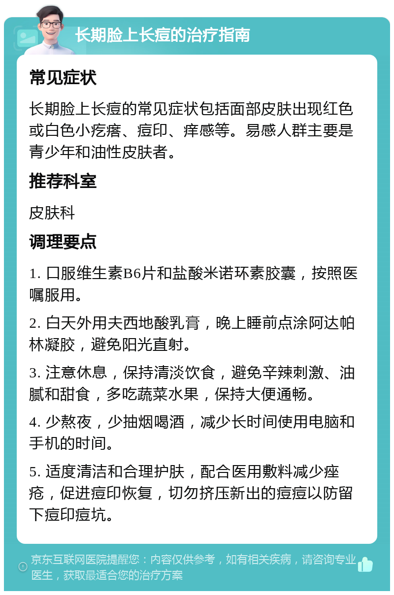 长期脸上长痘的治疗指南 常见症状 长期脸上长痘的常见症状包括面部皮肤出现红色或白色小疙瘩、痘印、痒感等。易感人群主要是青少年和油性皮肤者。 推荐科室 皮肤科 调理要点 1. 口服维生素B6片和盐酸米诺环素胶囊，按照医嘱服用。 2. 白天外用夫西地酸乳膏，晚上睡前点涂阿达帕林凝胶，避免阳光直射。 3. 注意休息，保持清淡饮食，避免辛辣刺激、油腻和甜食，多吃蔬菜水果，保持大便通畅。 4. 少熬夜，少抽烟喝酒，减少长时间使用电脑和手机的时间。 5. 适度清洁和合理护肤，配合医用敷料减少痤疮，促进痘印恢复，切勿挤压新出的痘痘以防留下痘印痘坑。