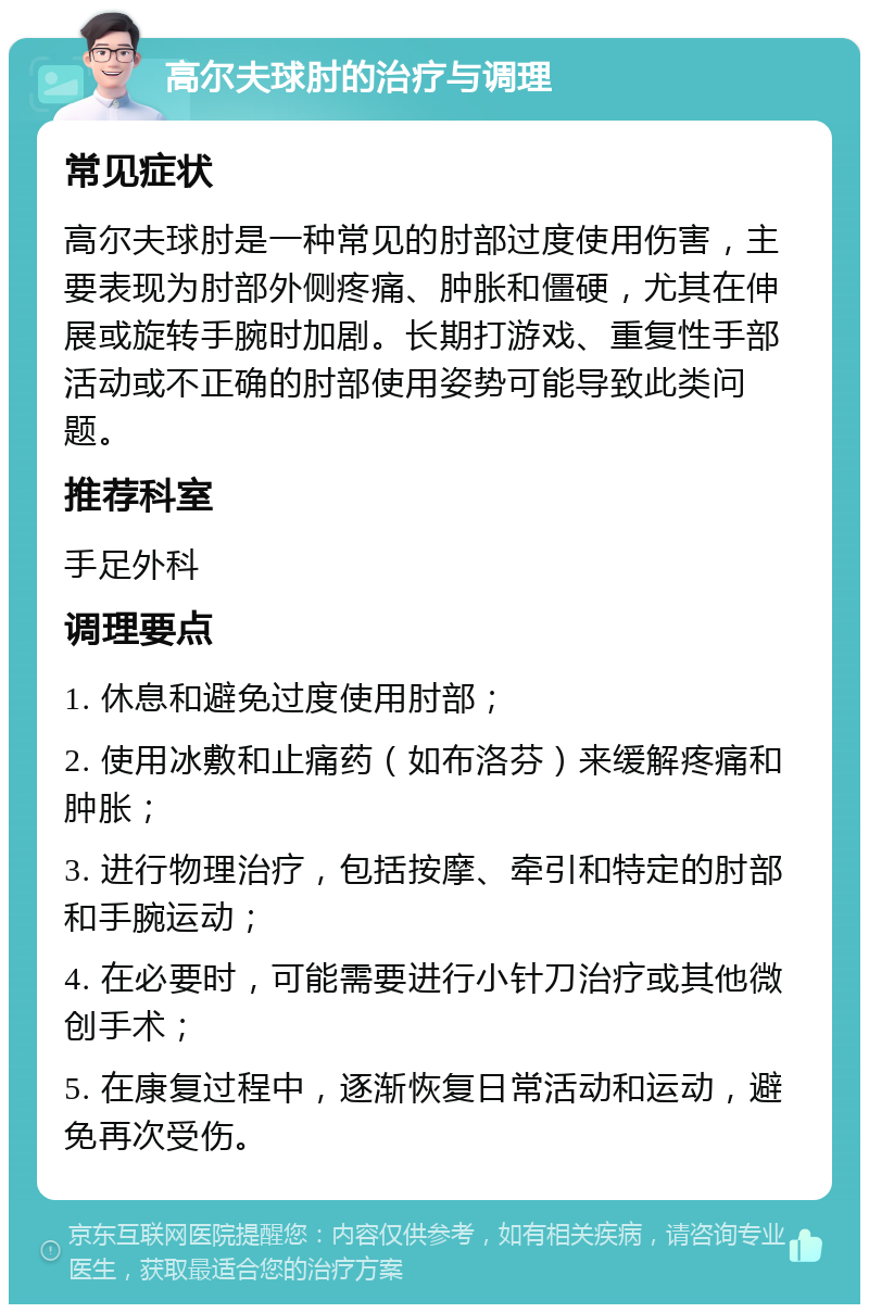 高尔夫球肘的治疗与调理 常见症状 高尔夫球肘是一种常见的肘部过度使用伤害，主要表现为肘部外侧疼痛、肿胀和僵硬，尤其在伸展或旋转手腕时加剧。长期打游戏、重复性手部活动或不正确的肘部使用姿势可能导致此类问题。 推荐科室 手足外科 调理要点 1. 休息和避免过度使用肘部； 2. 使用冰敷和止痛药（如布洛芬）来缓解疼痛和肿胀； 3. 进行物理治疗，包括按摩、牵引和特定的肘部和手腕运动； 4. 在必要时，可能需要进行小针刀治疗或其他微创手术； 5. 在康复过程中，逐渐恢复日常活动和运动，避免再次受伤。