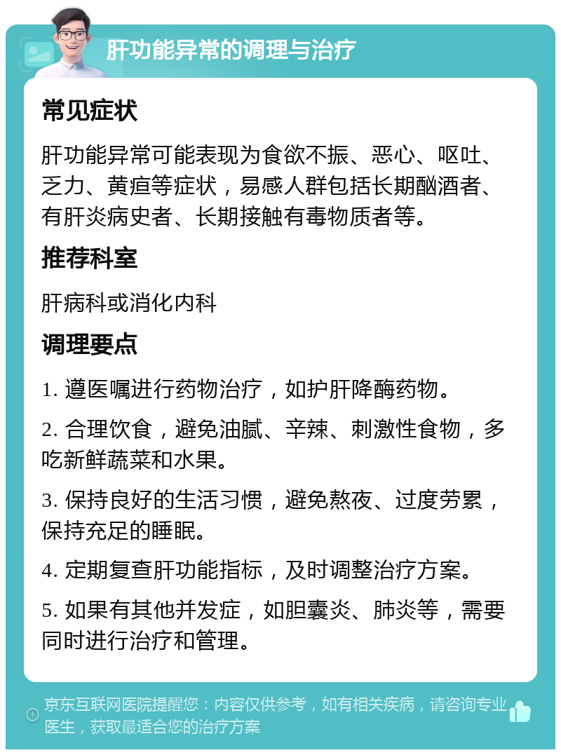 肝功能异常的调理与治疗 常见症状 肝功能异常可能表现为食欲不振、恶心、呕吐、乏力、黄疸等症状，易感人群包括长期酗酒者、有肝炎病史者、长期接触有毒物质者等。 推荐科室 肝病科或消化内科 调理要点 1. 遵医嘱进行药物治疗，如护肝降酶药物。 2. 合理饮食，避免油腻、辛辣、刺激性食物，多吃新鲜蔬菜和水果。 3. 保持良好的生活习惯，避免熬夜、过度劳累，保持充足的睡眠。 4. 定期复查肝功能指标，及时调整治疗方案。 5. 如果有其他并发症，如胆囊炎、肺炎等，需要同时进行治疗和管理。