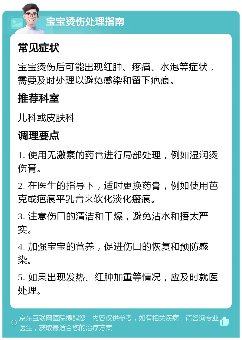 宝宝烫伤处理指南 常见症状 宝宝烫伤后可能出现红肿、疼痛、水泡等症状，需要及时处理以避免感染和留下疤痕。 推荐科室 儿科或皮肤科 调理要点 1. 使用无激素的药膏进行局部处理，例如湿润烫伤膏。 2. 在医生的指导下，适时更换药膏，例如使用芭克或疤痕平乳膏来软化淡化瘢痕。 3. 注意伤口的清洁和干燥，避免沾水和捂太严实。 4. 加强宝宝的营养，促进伤口的恢复和预防感染。 5. 如果出现发热、红肿加重等情况，应及时就医处理。