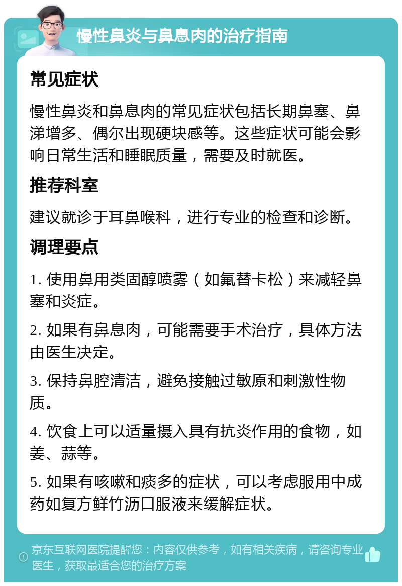 慢性鼻炎与鼻息肉的治疗指南 常见症状 慢性鼻炎和鼻息肉的常见症状包括长期鼻塞、鼻涕增多、偶尔出现硬块感等。这些症状可能会影响日常生活和睡眠质量，需要及时就医。 推荐科室 建议就诊于耳鼻喉科，进行专业的检查和诊断。 调理要点 1. 使用鼻用类固醇喷雾（如氟替卡松）来减轻鼻塞和炎症。 2. 如果有鼻息肉，可能需要手术治疗，具体方法由医生决定。 3. 保持鼻腔清洁，避免接触过敏原和刺激性物质。 4. 饮食上可以适量摄入具有抗炎作用的食物，如姜、蒜等。 5. 如果有咳嗽和痰多的症状，可以考虑服用中成药如复方鲜竹沥口服液来缓解症状。