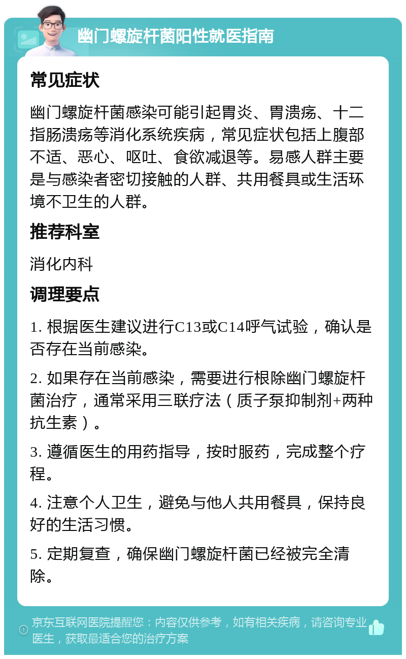 幽门螺旋杆菌阳性就医指南 常见症状 幽门螺旋杆菌感染可能引起胃炎、胃溃疡、十二指肠溃疡等消化系统疾病，常见症状包括上腹部不适、恶心、呕吐、食欲减退等。易感人群主要是与感染者密切接触的人群、共用餐具或生活环境不卫生的人群。 推荐科室 消化内科 调理要点 1. 根据医生建议进行C13或C14呼气试验，确认是否存在当前感染。 2. 如果存在当前感染，需要进行根除幽门螺旋杆菌治疗，通常采用三联疗法（质子泵抑制剂+两种抗生素）。 3. 遵循医生的用药指导，按时服药，完成整个疗程。 4. 注意个人卫生，避免与他人共用餐具，保持良好的生活习惯。 5. 定期复查，确保幽门螺旋杆菌已经被完全清除。