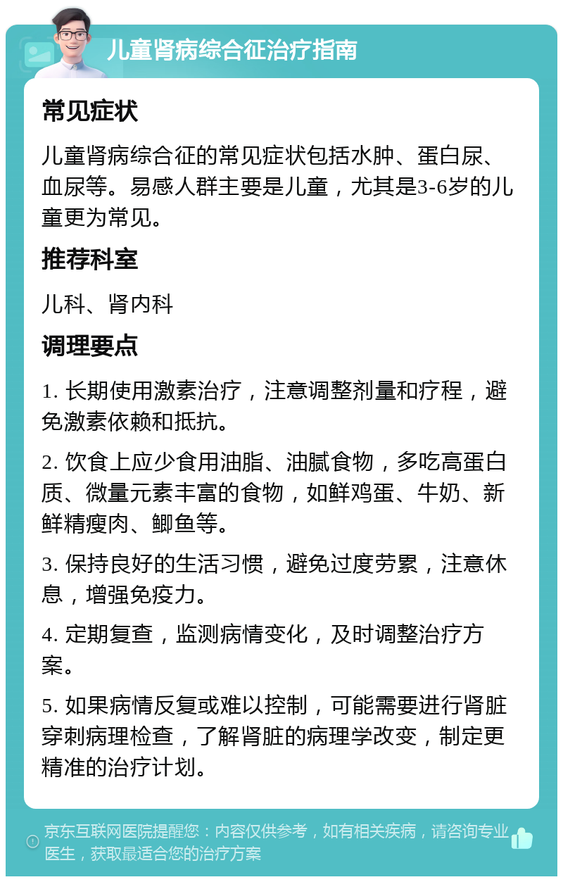 儿童肾病综合征治疗指南 常见症状 儿童肾病综合征的常见症状包括水肿、蛋白尿、血尿等。易感人群主要是儿童，尤其是3-6岁的儿童更为常见。 推荐科室 儿科、肾内科 调理要点 1. 长期使用激素治疗，注意调整剂量和疗程，避免激素依赖和抵抗。 2. 饮食上应少食用油脂、油腻食物，多吃高蛋白质、微量元素丰富的食物，如鲜鸡蛋、牛奶、新鲜精瘦肉、鲫鱼等。 3. 保持良好的生活习惯，避免过度劳累，注意休息，增强免疫力。 4. 定期复查，监测病情变化，及时调整治疗方案。 5. 如果病情反复或难以控制，可能需要进行肾脏穿刺病理检查，了解肾脏的病理学改变，制定更精准的治疗计划。