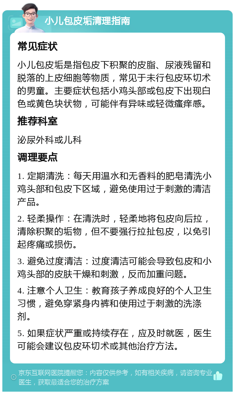 小儿包皮垢清理指南 常见症状 小儿包皮垢是指包皮下积聚的皮脂、尿液残留和脱落的上皮细胞等物质，常见于未行包皮环切术的男童。主要症状包括小鸡头部或包皮下出现白色或黄色块状物，可能伴有异味或轻微瘙痒感。 推荐科室 泌尿外科或儿科 调理要点 1. 定期清洗：每天用温水和无香料的肥皂清洗小鸡头部和包皮下区域，避免使用过于刺激的清洁产品。 2. 轻柔操作：在清洗时，轻柔地将包皮向后拉，清除积聚的垢物，但不要强行拉扯包皮，以免引起疼痛或损伤。 3. 避免过度清洁：过度清洁可能会导致包皮和小鸡头部的皮肤干燥和刺激，反而加重问题。 4. 注意个人卫生：教育孩子养成良好的个人卫生习惯，避免穿紧身内裤和使用过于刺激的洗涤剂。 5. 如果症状严重或持续存在，应及时就医，医生可能会建议包皮环切术或其他治疗方法。