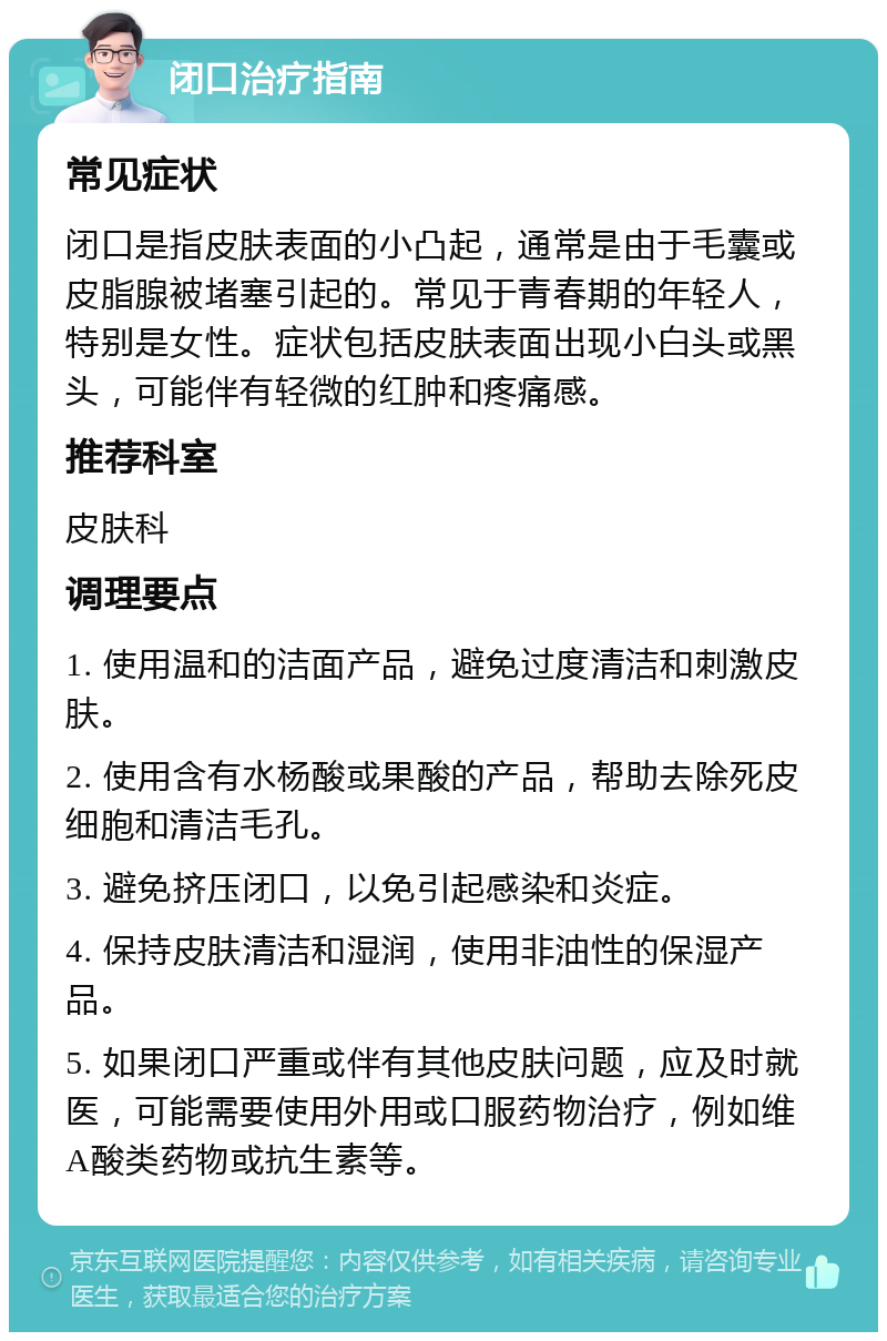 闭口治疗指南 常见症状 闭口是指皮肤表面的小凸起，通常是由于毛囊或皮脂腺被堵塞引起的。常见于青春期的年轻人，特别是女性。症状包括皮肤表面出现小白头或黑头，可能伴有轻微的红肿和疼痛感。 推荐科室 皮肤科 调理要点 1. 使用温和的洁面产品，避免过度清洁和刺激皮肤。 2. 使用含有水杨酸或果酸的产品，帮助去除死皮细胞和清洁毛孔。 3. 避免挤压闭口，以免引起感染和炎症。 4. 保持皮肤清洁和湿润，使用非油性的保湿产品。 5. 如果闭口严重或伴有其他皮肤问题，应及时就医，可能需要使用外用或口服药物治疗，例如维A酸类药物或抗生素等。