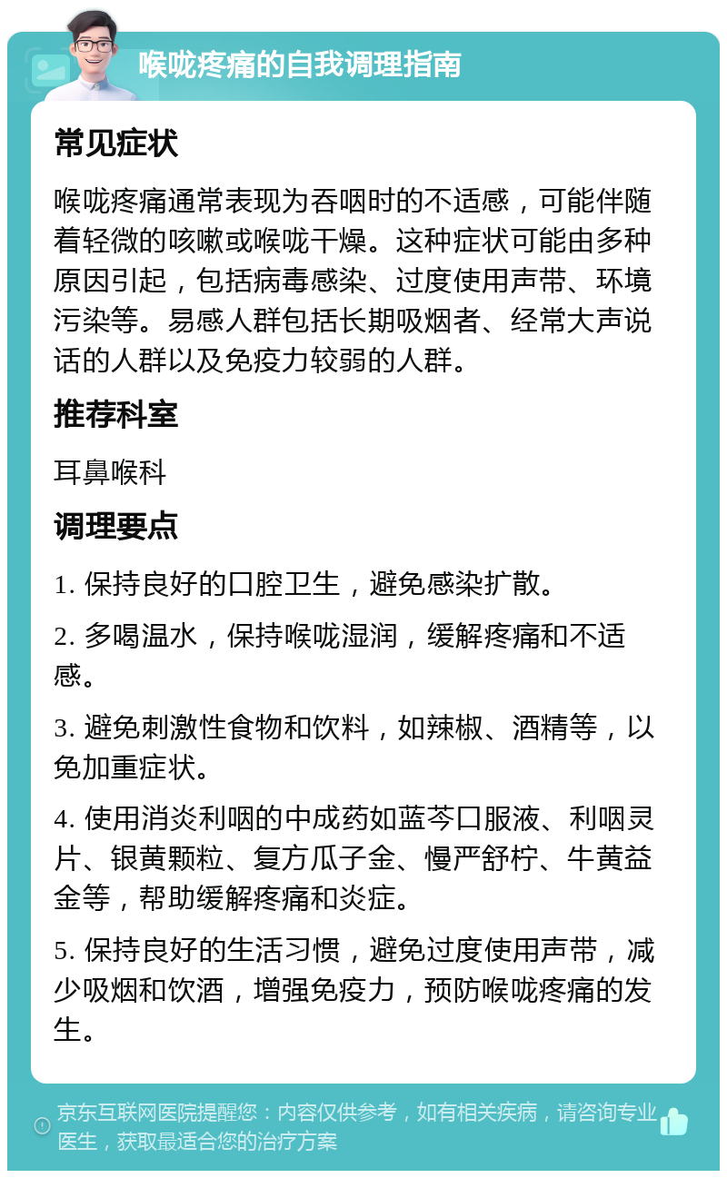 喉咙疼痛的自我调理指南 常见症状 喉咙疼痛通常表现为吞咽时的不适感，可能伴随着轻微的咳嗽或喉咙干燥。这种症状可能由多种原因引起，包括病毒感染、过度使用声带、环境污染等。易感人群包括长期吸烟者、经常大声说话的人群以及免疫力较弱的人群。 推荐科室 耳鼻喉科 调理要点 1. 保持良好的口腔卫生，避免感染扩散。 2. 多喝温水，保持喉咙湿润，缓解疼痛和不适感。 3. 避免刺激性食物和饮料，如辣椒、酒精等，以免加重症状。 4. 使用消炎利咽的中成药如蓝芩口服液、利咽灵片、银黄颗粒、复方瓜子金、慢严舒柠、牛黄益金等，帮助缓解疼痛和炎症。 5. 保持良好的生活习惯，避免过度使用声带，减少吸烟和饮酒，增强免疫力，预防喉咙疼痛的发生。