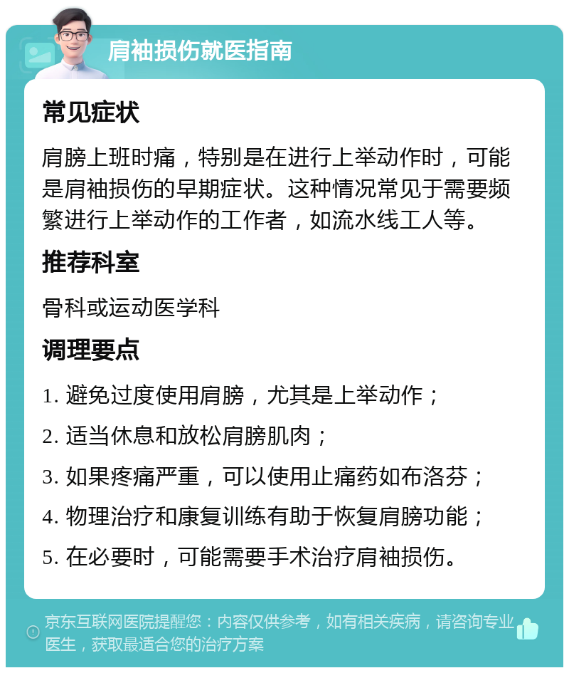 肩袖损伤就医指南 常见症状 肩膀上班时痛，特别是在进行上举动作时，可能是肩袖损伤的早期症状。这种情况常见于需要频繁进行上举动作的工作者，如流水线工人等。 推荐科室 骨科或运动医学科 调理要点 1. 避免过度使用肩膀，尤其是上举动作； 2. 适当休息和放松肩膀肌肉； 3. 如果疼痛严重，可以使用止痛药如布洛芬； 4. 物理治疗和康复训练有助于恢复肩膀功能； 5. 在必要时，可能需要手术治疗肩袖损伤。