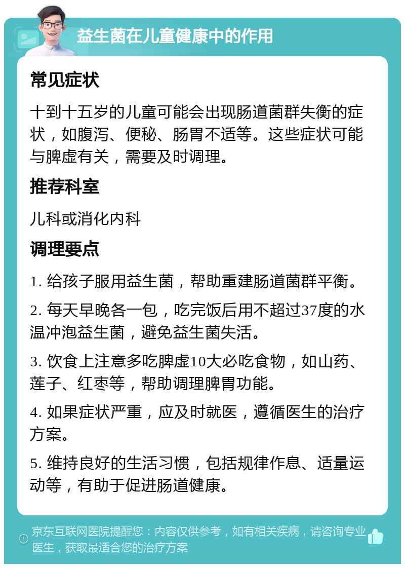 益生菌在儿童健康中的作用 常见症状 十到十五岁的儿童可能会出现肠道菌群失衡的症状，如腹泻、便秘、肠胃不适等。这些症状可能与脾虚有关，需要及时调理。 推荐科室 儿科或消化内科 调理要点 1. 给孩子服用益生菌，帮助重建肠道菌群平衡。 2. 每天早晚各一包，吃完饭后用不超过37度的水温冲泡益生菌，避免益生菌失活。 3. 饮食上注意多吃脾虚10大必吃食物，如山药、莲子、红枣等，帮助调理脾胃功能。 4. 如果症状严重，应及时就医，遵循医生的治疗方案。 5. 维持良好的生活习惯，包括规律作息、适量运动等，有助于促进肠道健康。