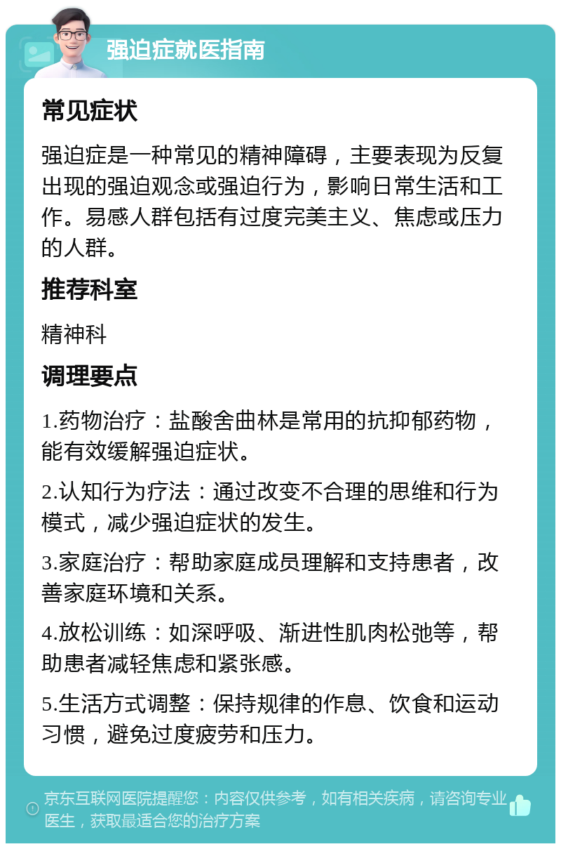 强迫症就医指南 常见症状 强迫症是一种常见的精神障碍，主要表现为反复出现的强迫观念或强迫行为，影响日常生活和工作。易感人群包括有过度完美主义、焦虑或压力的人群。 推荐科室 精神科 调理要点 1.药物治疗：盐酸舍曲林是常用的抗抑郁药物，能有效缓解强迫症状。 2.认知行为疗法：通过改变不合理的思维和行为模式，减少强迫症状的发生。 3.家庭治疗：帮助家庭成员理解和支持患者，改善家庭环境和关系。 4.放松训练：如深呼吸、渐进性肌肉松弛等，帮助患者减轻焦虑和紧张感。 5.生活方式调整：保持规律的作息、饮食和运动习惯，避免过度疲劳和压力。