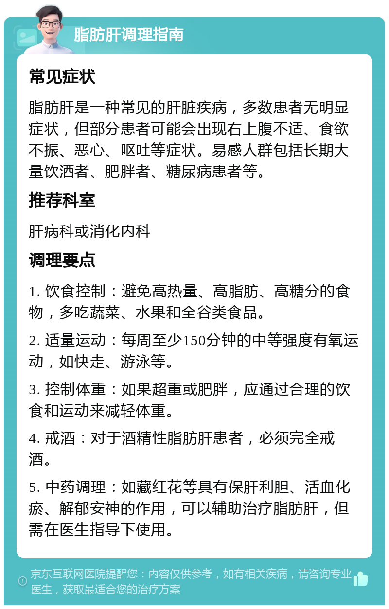 脂肪肝调理指南 常见症状 脂肪肝是一种常见的肝脏疾病，多数患者无明显症状，但部分患者可能会出现右上腹不适、食欲不振、恶心、呕吐等症状。易感人群包括长期大量饮酒者、肥胖者、糖尿病患者等。 推荐科室 肝病科或消化内科 调理要点 1. 饮食控制：避免高热量、高脂肪、高糖分的食物，多吃蔬菜、水果和全谷类食品。 2. 适量运动：每周至少150分钟的中等强度有氧运动，如快走、游泳等。 3. 控制体重：如果超重或肥胖，应通过合理的饮食和运动来减轻体重。 4. 戒酒：对于酒精性脂肪肝患者，必须完全戒酒。 5. 中药调理：如藏红花等具有保肝利胆、活血化瘀、解郁安神的作用，可以辅助治疗脂肪肝，但需在医生指导下使用。