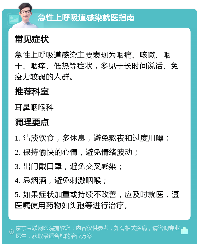 急性上呼吸道感染就医指南 常见症状 急性上呼吸道感染主要表现为咽痛、咳嗽、咽干、咽痒、低热等症状，多见于长时间说话、免疫力较弱的人群。 推荐科室 耳鼻咽喉科 调理要点 1. 清淡饮食，多休息，避免熬夜和过度用嗓； 2. 保持愉快的心情，避免情绪波动； 3. 出门戴口罩，避免交叉感染； 4. 忌烟酒，避免刺激咽喉； 5. 如果症状加重或持续不改善，应及时就医，遵医嘱使用药物如头孢等进行治疗。