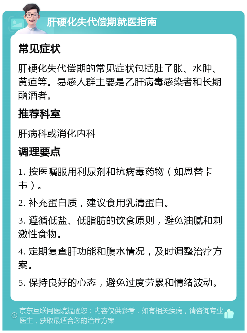 肝硬化失代偿期就医指南 常见症状 肝硬化失代偿期的常见症状包括肚子胀、水肿、黄疸等。易感人群主要是乙肝病毒感染者和长期酗酒者。 推荐科室 肝病科或消化内科 调理要点 1. 按医嘱服用利尿剂和抗病毒药物（如恩替卡韦）。 2. 补充蛋白质，建议食用乳清蛋白。 3. 遵循低盐、低脂肪的饮食原则，避免油腻和刺激性食物。 4. 定期复查肝功能和腹水情况，及时调整治疗方案。 5. 保持良好的心态，避免过度劳累和情绪波动。