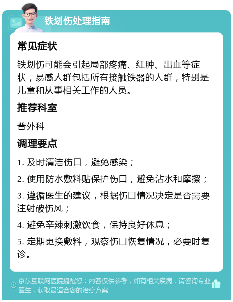 铁划伤处理指南 常见症状 铁划伤可能会引起局部疼痛、红肿、出血等症状，易感人群包括所有接触铁器的人群，特别是儿童和从事相关工作的人员。 推荐科室 普外科 调理要点 1. 及时清洁伤口，避免感染； 2. 使用防水敷料贴保护伤口，避免沾水和摩擦； 3. 遵循医生的建议，根据伤口情况决定是否需要注射破伤风； 4. 避免辛辣刺激饮食，保持良好休息； 5. 定期更换敷料，观察伤口恢复情况，必要时复诊。