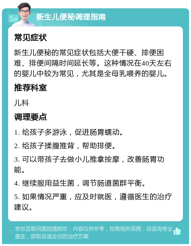 新生儿便秘调理指南 常见症状 新生儿便秘的常见症状包括大便干硬、排便困难、排便间隔时间延长等。这种情况在40天左右的婴儿中较为常见，尤其是全母乳喂养的婴儿。 推荐科室 儿科 调理要点 1. 给孩子多游泳，促进肠胃蠕动。 2. 给孩子揉腹推背，帮助排便。 3. 可以带孩子去做小儿推拿按摩，改善肠胃功能。 4. 继续服用益生菌，调节肠道菌群平衡。 5. 如果情况严重，应及时就医，遵循医生的治疗建议。