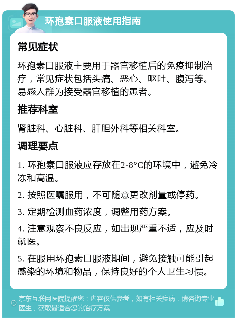 环孢素口服液使用指南 常见症状 环孢素口服液主要用于器官移植后的免疫抑制治疗，常见症状包括头痛、恶心、呕吐、腹泻等。易感人群为接受器官移植的患者。 推荐科室 肾脏科、心脏科、肝胆外科等相关科室。 调理要点 1. 环孢素口服液应存放在2-8°C的环境中，避免冷冻和高温。 2. 按照医嘱服用，不可随意更改剂量或停药。 3. 定期检测血药浓度，调整用药方案。 4. 注意观察不良反应，如出现严重不适，应及时就医。 5. 在服用环孢素口服液期间，避免接触可能引起感染的环境和物品，保持良好的个人卫生习惯。