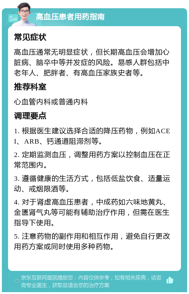 高血压患者用药指南 常见症状 高血压通常无明显症状，但长期高血压会增加心脏病、脑卒中等并发症的风险。易感人群包括中老年人、肥胖者、有高血压家族史者等。 推荐科室 心血管内科或普通内科 调理要点 1. 根据医生建议选择合适的降压药物，例如ACEI、ARB、钙通道阻滞剂等。 2. 定期监测血压，调整用药方案以控制血压在正常范围内。 3. 遵循健康的生活方式，包括低盐饮食、适量运动、戒烟限酒等。 4. 对于肾虚高血压患者，中成药如六味地黄丸、金匮肾气丸等可能有辅助治疗作用，但需在医生指导下使用。 5. 注意药物的副作用和相互作用，避免自行更改用药方案或同时使用多种药物。