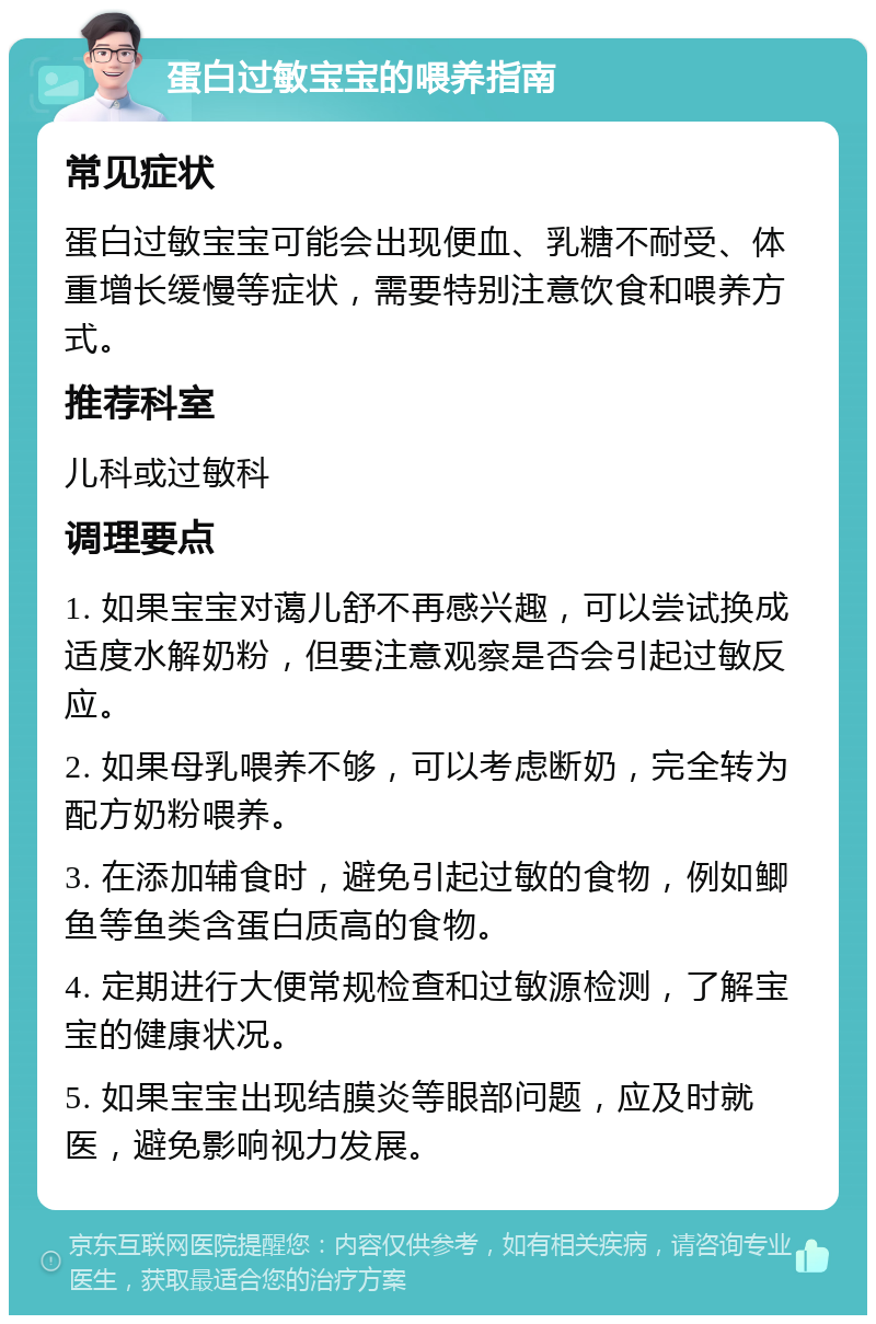 蛋白过敏宝宝的喂养指南 常见症状 蛋白过敏宝宝可能会出现便血、乳糖不耐受、体重增长缓慢等症状，需要特别注意饮食和喂养方式。 推荐科室 儿科或过敏科 调理要点 1. 如果宝宝对蔼儿舒不再感兴趣，可以尝试换成适度水解奶粉，但要注意观察是否会引起过敏反应。 2. 如果母乳喂养不够，可以考虑断奶，完全转为配方奶粉喂养。 3. 在添加辅食时，避免引起过敏的食物，例如鲫鱼等鱼类含蛋白质高的食物。 4. 定期进行大便常规检查和过敏源检测，了解宝宝的健康状况。 5. 如果宝宝出现结膜炎等眼部问题，应及时就医，避免影响视力发展。