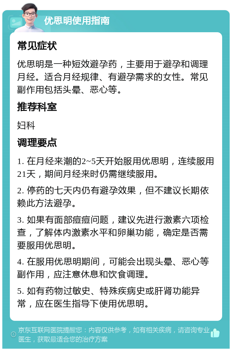 优思明使用指南 常见症状 优思明是一种短效避孕药，主要用于避孕和调理月经。适合月经规律、有避孕需求的女性。常见副作用包括头晕、恶心等。 推荐科室 妇科 调理要点 1. 在月经来潮的2~5天开始服用优思明，连续服用21天，期间月经来时仍需继续服用。 2. 停药的七天内仍有避孕效果，但不建议长期依赖此方法避孕。 3. 如果有面部痘痘问题，建议先进行激素六项检查，了解体内激素水平和卵巢功能，确定是否需要服用优思明。 4. 在服用优思明期间，可能会出现头晕、恶心等副作用，应注意休息和饮食调理。 5. 如有药物过敏史、特殊疾病史或肝肾功能异常，应在医生指导下使用优思明。