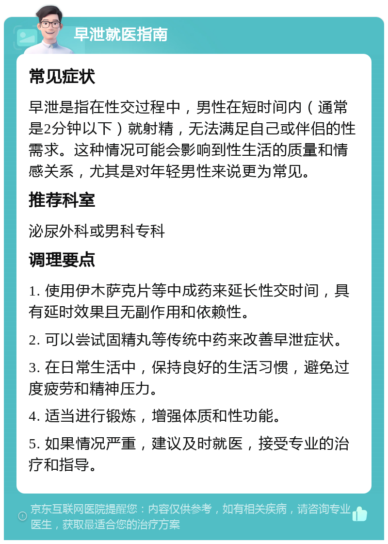 早泄就医指南 常见症状 早泄是指在性交过程中，男性在短时间内（通常是2分钟以下）就射精，无法满足自己或伴侣的性需求。这种情况可能会影响到性生活的质量和情感关系，尤其是对年轻男性来说更为常见。 推荐科室 泌尿外科或男科专科 调理要点 1. 使用伊木萨克片等中成药来延长性交时间，具有延时效果且无副作用和依赖性。 2. 可以尝试固精丸等传统中药来改善早泄症状。 3. 在日常生活中，保持良好的生活习惯，避免过度疲劳和精神压力。 4. 适当进行锻炼，增强体质和性功能。 5. 如果情况严重，建议及时就医，接受专业的治疗和指导。