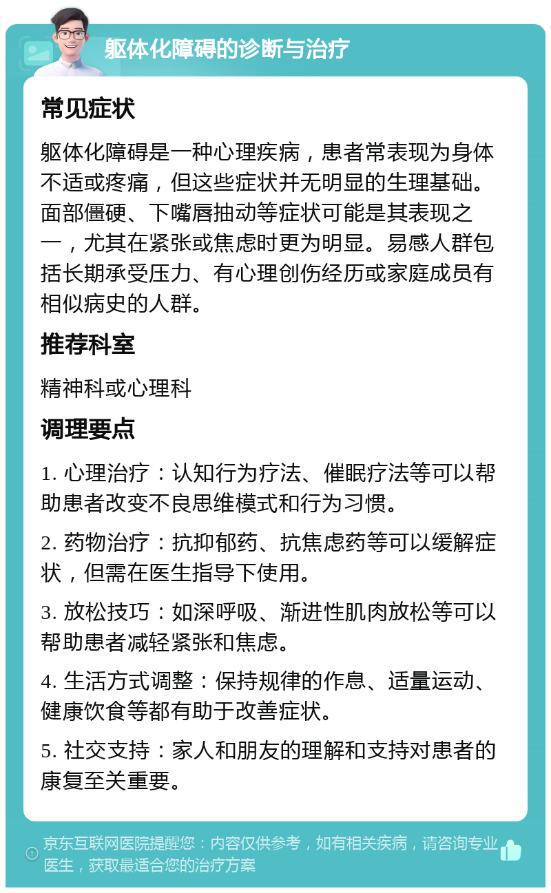 躯体化障碍的诊断与治疗 常见症状 躯体化障碍是一种心理疾病，患者常表现为身体不适或疼痛，但这些症状并无明显的生理基础。面部僵硬、下嘴唇抽动等症状可能是其表现之一，尤其在紧张或焦虑时更为明显。易感人群包括长期承受压力、有心理创伤经历或家庭成员有相似病史的人群。 推荐科室 精神科或心理科 调理要点 1. 心理治疗：认知行为疗法、催眠疗法等可以帮助患者改变不良思维模式和行为习惯。 2. 药物治疗：抗抑郁药、抗焦虑药等可以缓解症状，但需在医生指导下使用。 3. 放松技巧：如深呼吸、渐进性肌肉放松等可以帮助患者减轻紧张和焦虑。 4. 生活方式调整：保持规律的作息、适量运动、健康饮食等都有助于改善症状。 5. 社交支持：家人和朋友的理解和支持对患者的康复至关重要。