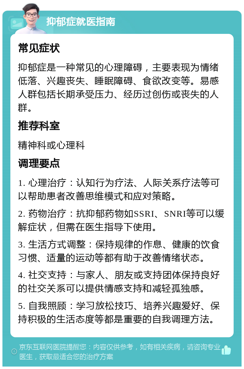 抑郁症就医指南 常见症状 抑郁症是一种常见的心理障碍，主要表现为情绪低落、兴趣丧失、睡眠障碍、食欲改变等。易感人群包括长期承受压力、经历过创伤或丧失的人群。 推荐科室 精神科或心理科 调理要点 1. 心理治疗：认知行为疗法、人际关系疗法等可以帮助患者改善思维模式和应对策略。 2. 药物治疗：抗抑郁药物如SSRI、SNRI等可以缓解症状，但需在医生指导下使用。 3. 生活方式调整：保持规律的作息、健康的饮食习惯、适量的运动等都有助于改善情绪状态。 4. 社交支持：与家人、朋友或支持团体保持良好的社交关系可以提供情感支持和减轻孤独感。 5. 自我照顾：学习放松技巧、培养兴趣爱好、保持积极的生活态度等都是重要的自我调理方法。