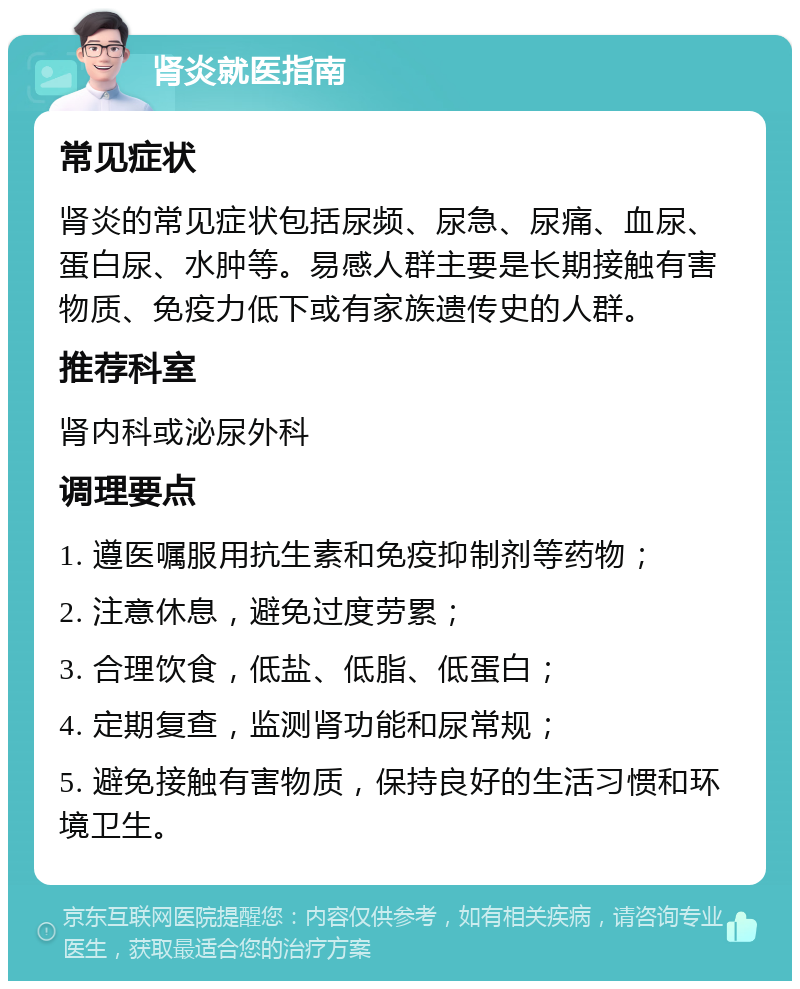 肾炎就医指南 常见症状 肾炎的常见症状包括尿频、尿急、尿痛、血尿、蛋白尿、水肿等。易感人群主要是长期接触有害物质、免疫力低下或有家族遗传史的人群。 推荐科室 肾内科或泌尿外科 调理要点 1. 遵医嘱服用抗生素和免疫抑制剂等药物； 2. 注意休息，避免过度劳累； 3. 合理饮食，低盐、低脂、低蛋白； 4. 定期复查，监测肾功能和尿常规； 5. 避免接触有害物质，保持良好的生活习惯和环境卫生。