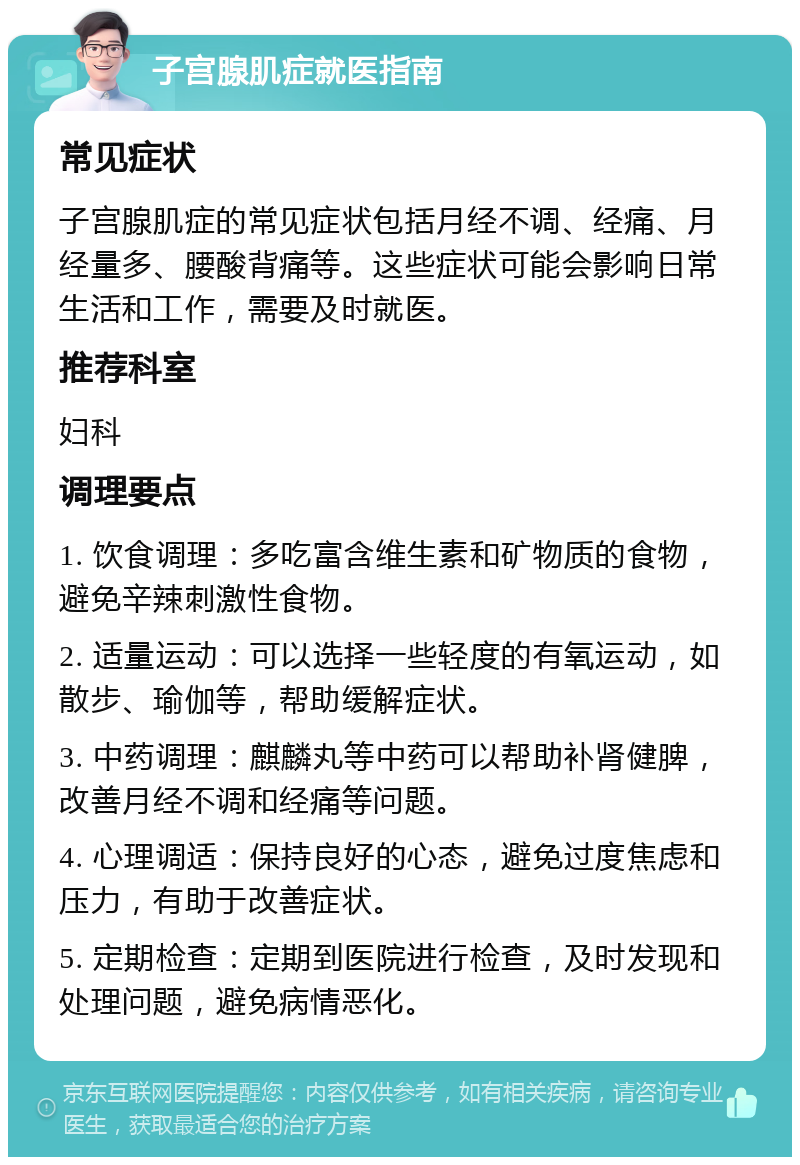 子宫腺肌症就医指南 常见症状 子宫腺肌症的常见症状包括月经不调、经痛、月经量多、腰酸背痛等。这些症状可能会影响日常生活和工作，需要及时就医。 推荐科室 妇科 调理要点 1. 饮食调理：多吃富含维生素和矿物质的食物，避免辛辣刺激性食物。 2. 适量运动：可以选择一些轻度的有氧运动，如散步、瑜伽等，帮助缓解症状。 3. 中药调理：麒麟丸等中药可以帮助补肾健脾，改善月经不调和经痛等问题。 4. 心理调适：保持良好的心态，避免过度焦虑和压力，有助于改善症状。 5. 定期检查：定期到医院进行检查，及时发现和处理问题，避免病情恶化。