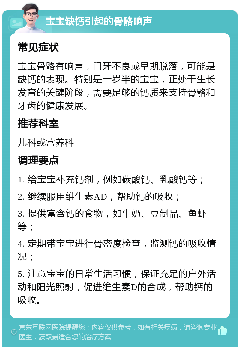 宝宝缺钙引起的骨骼响声 常见症状 宝宝骨骼有响声，门牙不良或早期脱落，可能是缺钙的表现。特别是一岁半的宝宝，正处于生长发育的关键阶段，需要足够的钙质来支持骨骼和牙齿的健康发展。 推荐科室 儿科或营养科 调理要点 1. 给宝宝补充钙剂，例如碳酸钙、乳酸钙等； 2. 继续服用维生素AD，帮助钙的吸收； 3. 提供富含钙的食物，如牛奶、豆制品、鱼虾等； 4. 定期带宝宝进行骨密度检查，监测钙的吸收情况； 5. 注意宝宝的日常生活习惯，保证充足的户外活动和阳光照射，促进维生素D的合成，帮助钙的吸收。