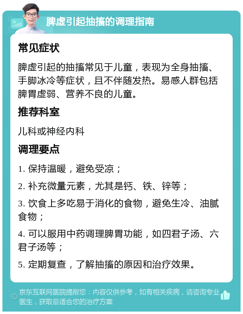 脾虚引起抽搐的调理指南 常见症状 脾虚引起的抽搐常见于儿童，表现为全身抽搐、手脚冰冷等症状，且不伴随发热。易感人群包括脾胃虚弱、营养不良的儿童。 推荐科室 儿科或神经内科 调理要点 1. 保持温暖，避免受凉； 2. 补充微量元素，尤其是钙、铁、锌等； 3. 饮食上多吃易于消化的食物，避免生冷、油腻食物； 4. 可以服用中药调理脾胃功能，如四君子汤、六君子汤等； 5. 定期复查，了解抽搐的原因和治疗效果。